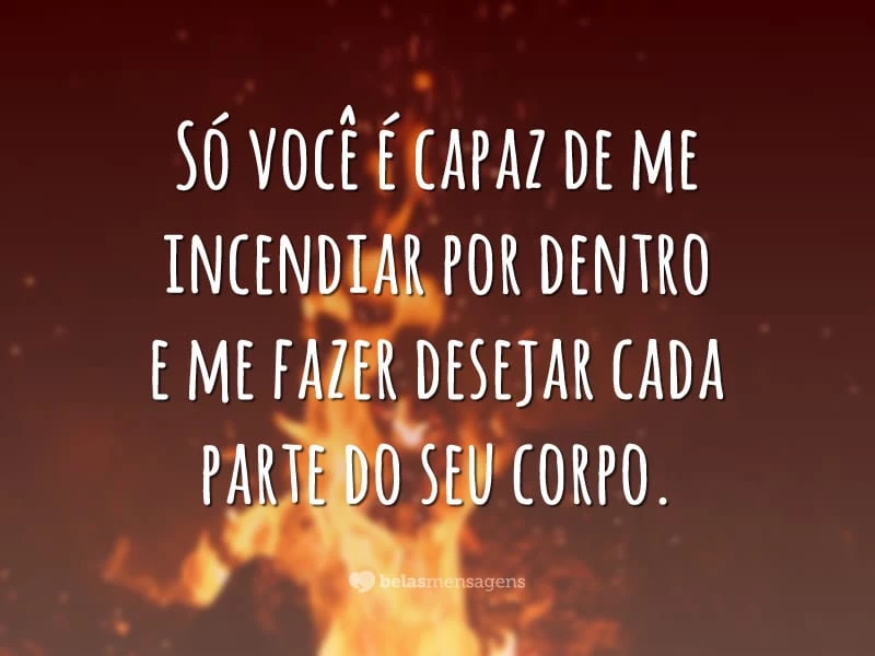 Só você é capaz de me incendiar por dentro e me fazer desejar cada parte do seu corpo.