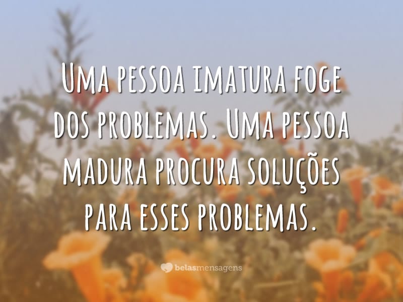 Uma pessoa imatura foge dos problemas. Uma pessoa madura procura soluções para esses problemas.