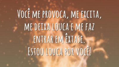 Você me provoca, me excita, me deixa louca e me faz entrar em êxtase. Estou louca por você!