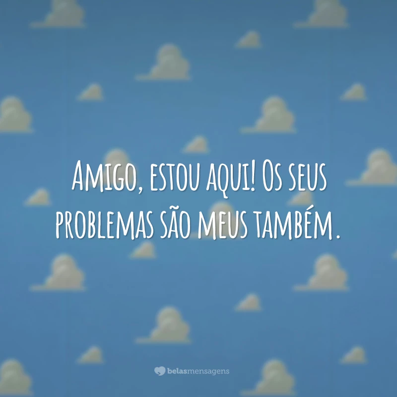 Amigo, estou aqui! Os seus problemas são meus também.