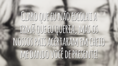 Claro que eu não escolhi a irmã que eu queria, mas os nossos pais acertaram em cheio me dando você de presente!
