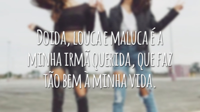 Doida, louca e maluca é a minha irmã querida, que faz tão bem à minha vida.