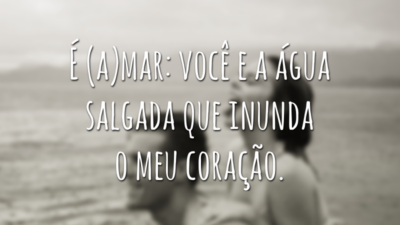 É (a)mar: você e a água salgada que inunda o meu coração.