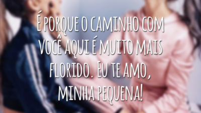 É porque o caminho com você aqui é muito mais florido. Eu te amo, minha pequena!