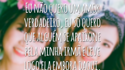 Eu não quero um amor verdadeiro, eu só quero que alguém se apaixone pela minha irmã e leve logo ela embora daqui.