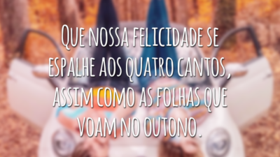 Que nossa felicidade se espalhe aos quatro cantos, assim como as folhas que voam no outono.