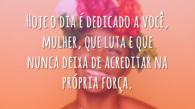 Hoje o dia é dedicado a você, mulher, que luta e que nunca deixa de acreditar na própria força.