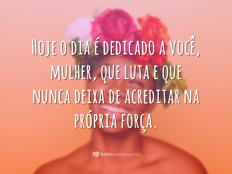 Hoje o dia é dedicado a você, mulher, que luta e que nunca deixa de acreditar na própria força.