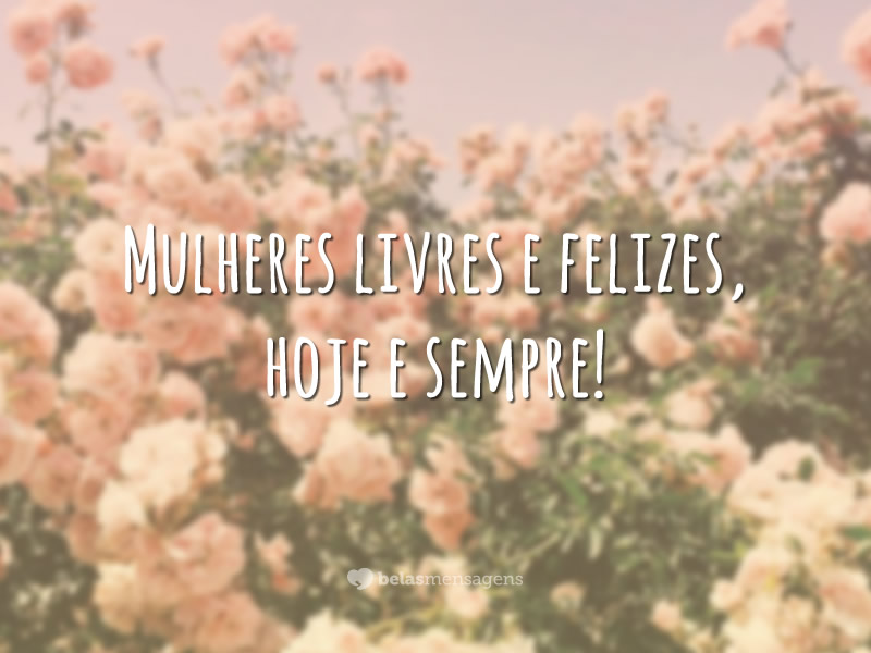 Mulheres livres e felizes, hoje e sempre!