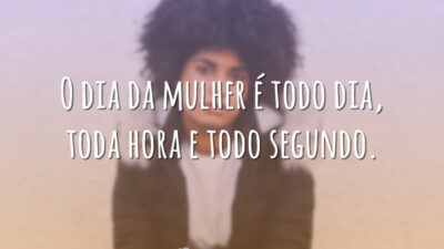 O dia da mulher é todo dia, toda hora e todo segundo.