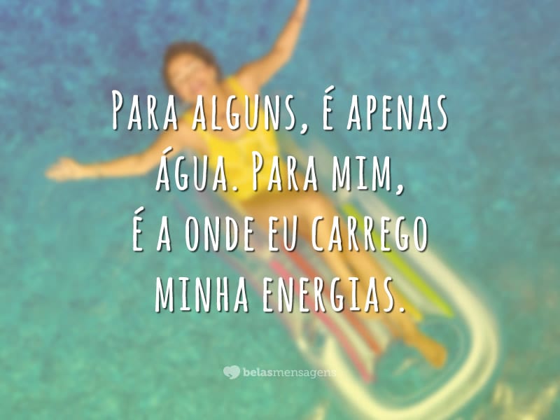 Para alguns, é apenas água. Para mim, é a onde eu carrego minha energias.