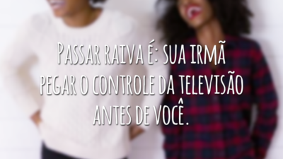 Passar raiva é: sua irmã pegar o controle da televisão antes de você.