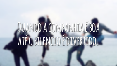 Quando a companhia é boa até o silencio é divertido.