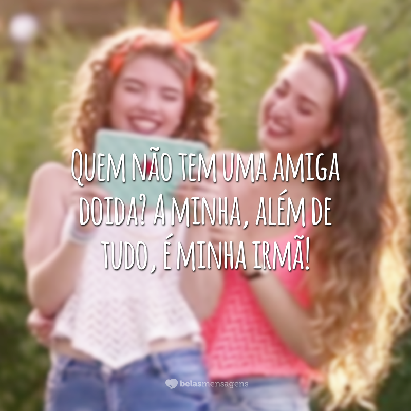 Quem não tem uma amiga doida? A minha, além de tudo, é minha irmã!