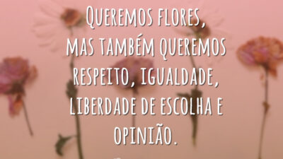 Queremos flores, mas também queremos respeito, igualdade, liberdade de escolha e opinião.