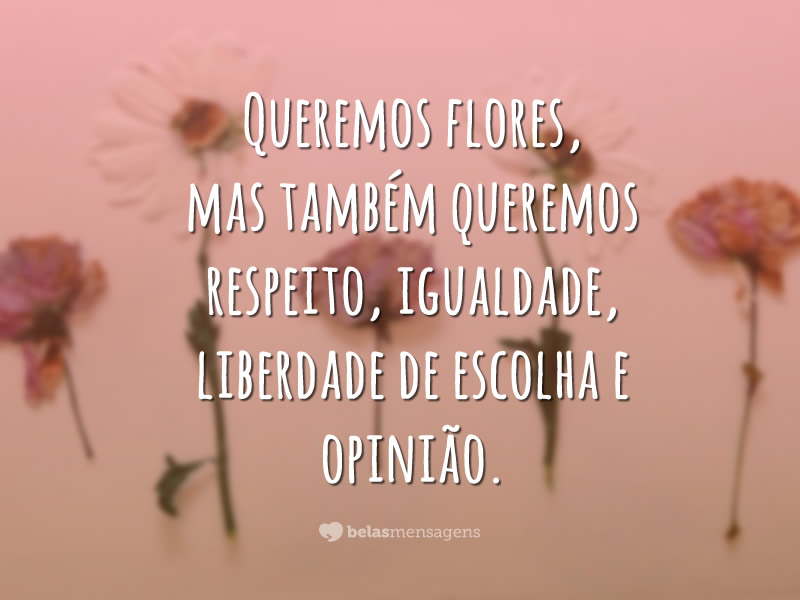 Queremos flores, mas também queremos respeito, igualdade, liberdade de escolha e opinião.