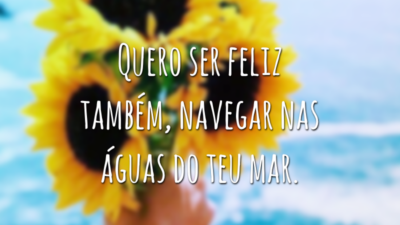 Quero ser feliz também, navegar nas águas do teu mar.