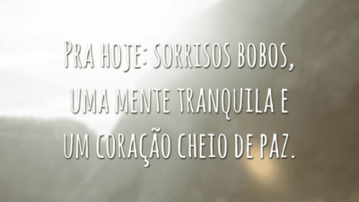 Pra hoje: sorrisos bobos, uma mente tranquila e um coração cheio de paz.
