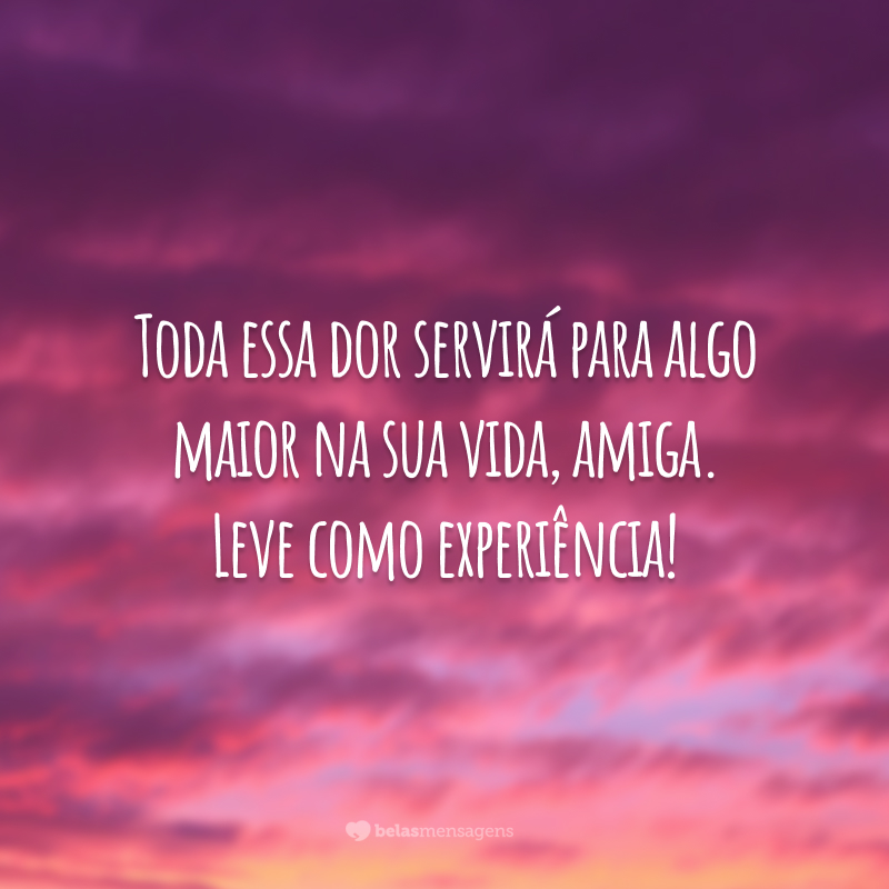 Toda essa dor servirá para algo maior na sua vida, amiga. Leve como experiência!