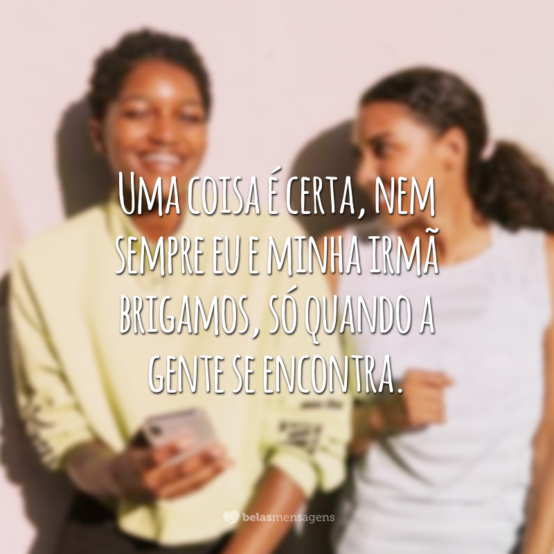 Uma coisa é certa, nem sempre eu e minha irmã brigamos, só quando a gente se encontra.