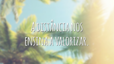 A distância nos ensina a valorizar.