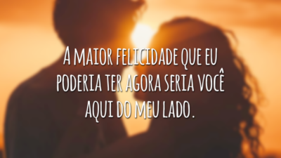 A maior felicidade que eu poderia ter agora seria você aqui do meu lado.