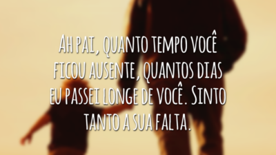 Ah pai, quanto tempo você ficou ausente, quantos dias eu passei longe de você. Sinto tanto a sua falta.