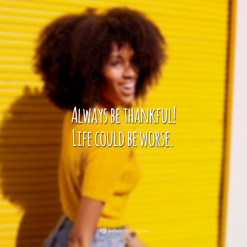 Always be thankful! Life could be worse. (Seja sempre grato! A vida poderia ser pior.)