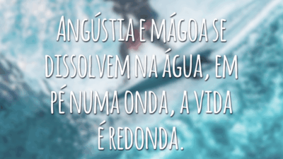 Angústia e mágoa se dissolvem na água, em pé numa onda, a vida é redonda.