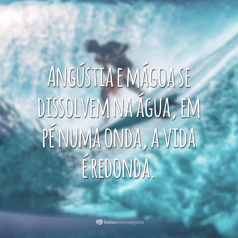 Angústia e mágoa se dissolvem na água, em pé numa onda, a vida é redonda.