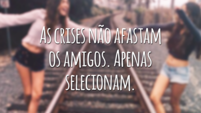 As crises não afastam os amigos. Apenas selecionam.
