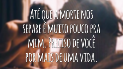 Até que a morte nos separe é muito pouco pra mim. Preciso de você por mais de uma vida.