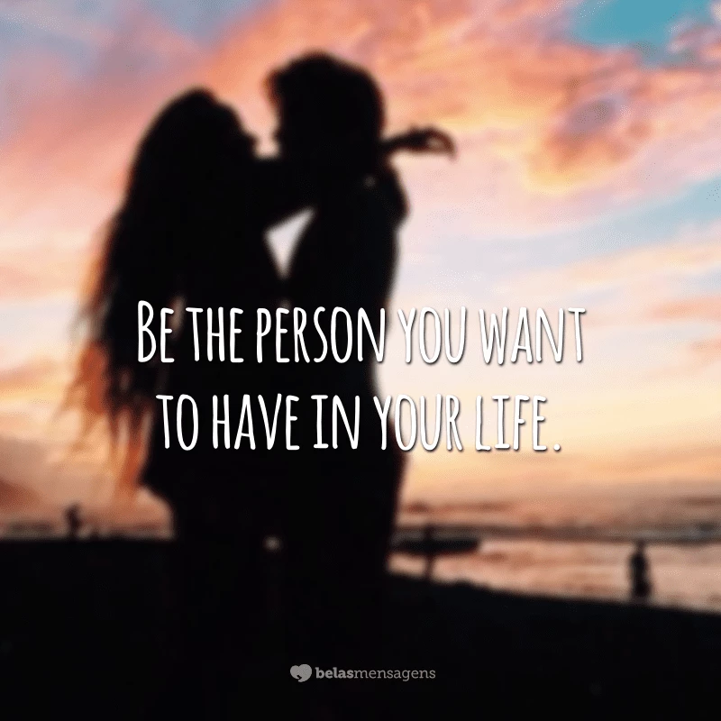 Be the person you want to have in your life. (Seja a pessoa que você quer ter em sua vida.)