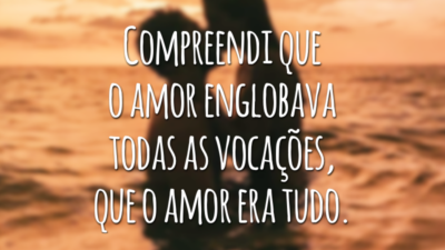 Compreendi que o amor englobava todas as vocações, que o amor era tudo.