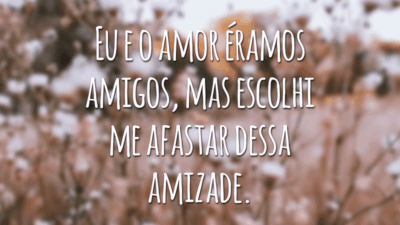 Eu e o amor éramos amigos, mas escolhi me afastar dessa amizade.