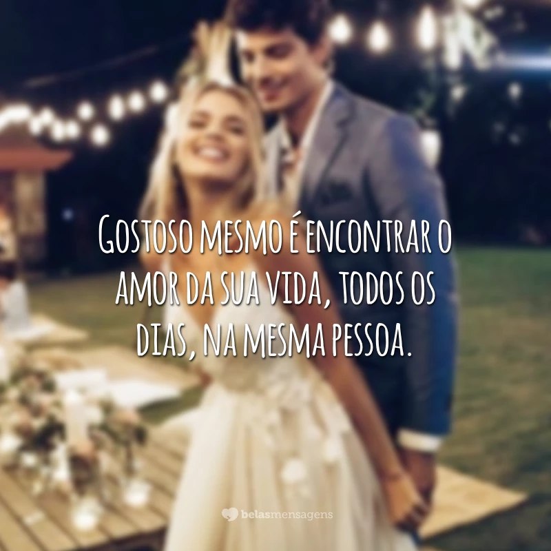 Gostoso mesmo é encontrar o amor da sua vida, todos os dias, na mesma pessoa.