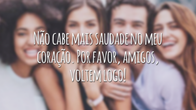 Não cabe mais saudade no meu coração. Por favor, amigos, voltem logo!