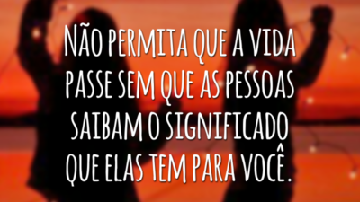 Não permita que a vida passe sem que as pessoas saibam o significado que elas tem para você.
