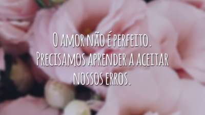O amor não é perfeito. Precisamos aprender a aceitar nossos erros.