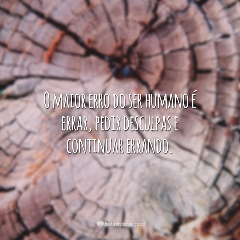 O maior erro do ser humano é errar, pedir desculpas e continuar errando.