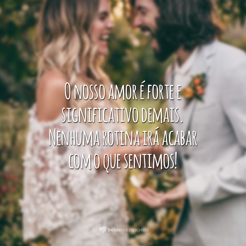 O nosso amor é forte e significativo demais. Nenhuma rotina irá acabar com o que sentimos!