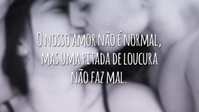 O nosso amor não é normal, mas uma pitada de loucura não faz mal.