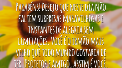 Parabéns! Desejo que neste dia não faltem surpresas maravilhosas e instantes de alegria sem limitações. Você é o irmão mais velho que todo mundo gostaria de ter. Protetor e amigo, assim é você.
