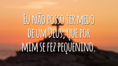 Eu não posso ter medo de um Deus, que por mim se fez pequenino.