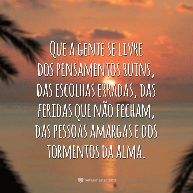 Que a gente se livre dos pensamentos ruins, das escolhas erradas, das feridas que não fecham, das pessoas amargas e dos tormentos da alma.  