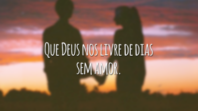 Que Deus nos livre de dias sem amor.