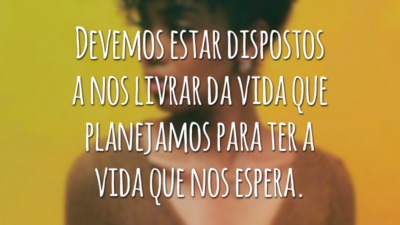 Devemos estar dispostos a nos livrar da vida que planejamos para ter a vida que nos espera.
