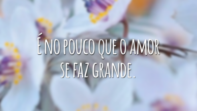 É no pouco que o amor se faz grande.