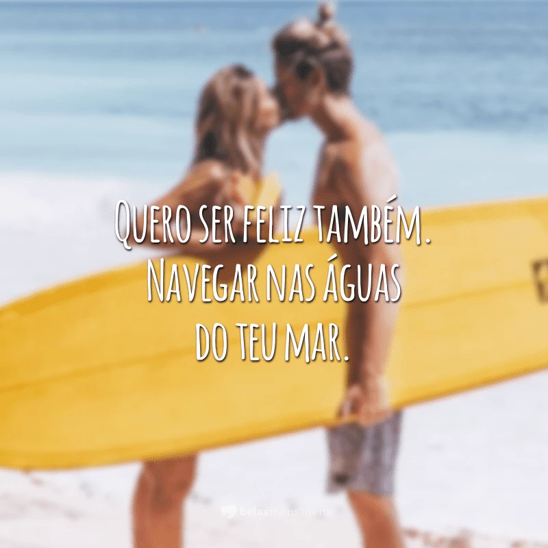 Quero ser feliz também. Navegar nas águas do teu mar.