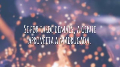Se for tarde demais, a gente aproveita a madrugada.